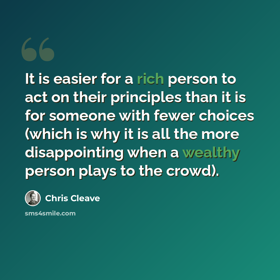 “It is easier for a rich person to act on their principles than it is for someone with fewer choices (which is why it is all the more disappointing when a wealthy person plays to the crowd).” quote by Chris Cleave