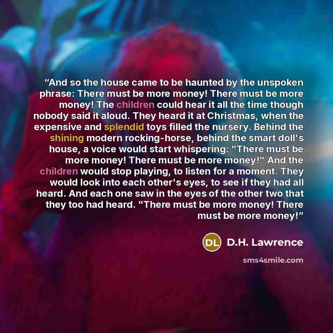 “And so the house came to be haunted by the unspoken phrase: There must be more money! There must be more money! The children could hear it all the time though nobody said it aloud. They heard it at Christmas, when the expensive and splendid toys filled the nursery. Behind the shining modern…” quote by D.H. Lawrence