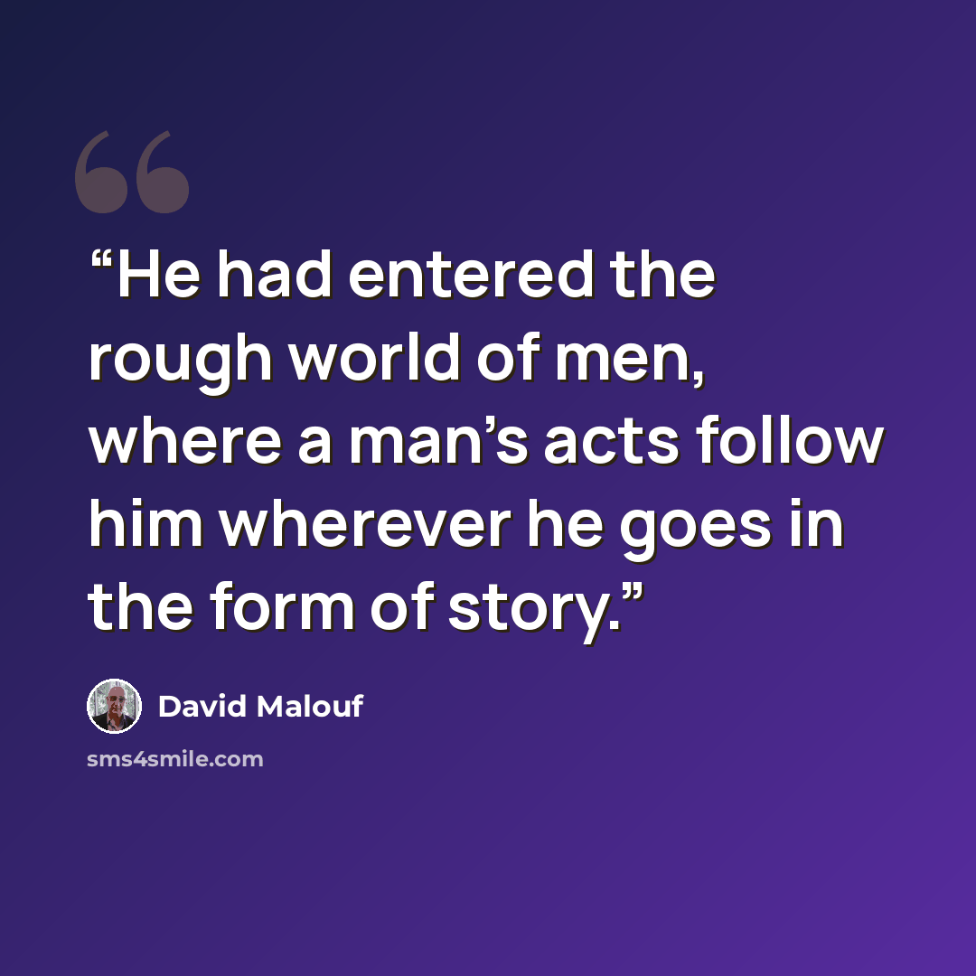 “He had entered the rough world of men, where a man's acts follow him wherever he goes in the form of story.” quote by David Malouf