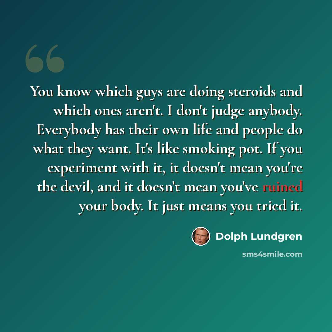 “You know which guys are doing steroids and which ones aren't. I don't judge anybody. Everybody has their own life and people do what they want. It's like smoking pot. If you experiment with it, it doesn't mean you're the devil, and it doesn't mean you've ruined your body. It just means you tried it.” quote by Dolph Lundgren