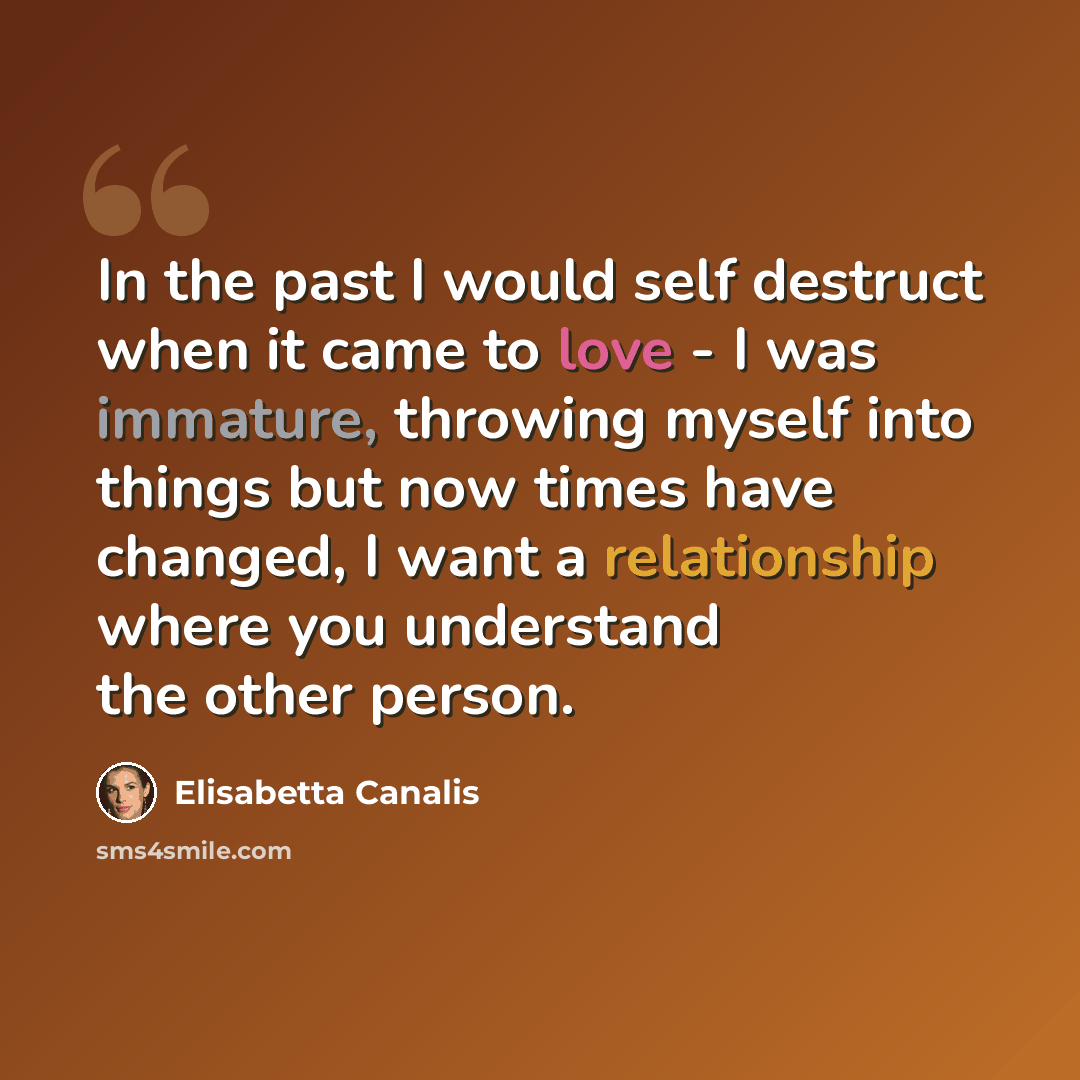 “In the past I would self destruct when it came to love - I was immature, throwing myself into things but now times have changed, I want a relationship where you understand the other person.” quote by Elisabetta Canalis