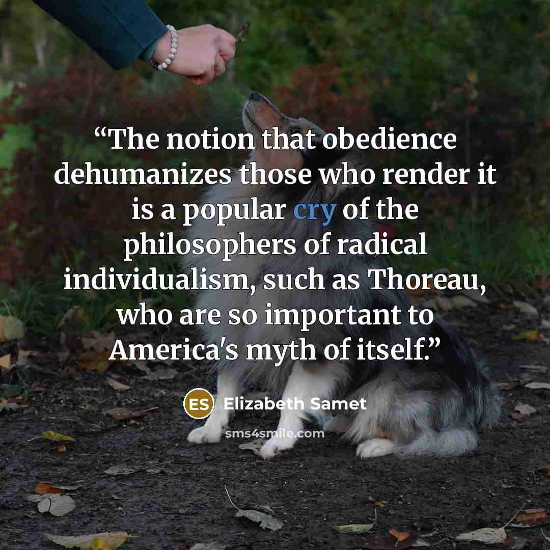 “The notion that obedience dehumanizes those who render it is a popular cry of the philosophers of radical individualism, such as Thoreau, who are so important to America's myth of itself.” quote by Elizabeth Samet