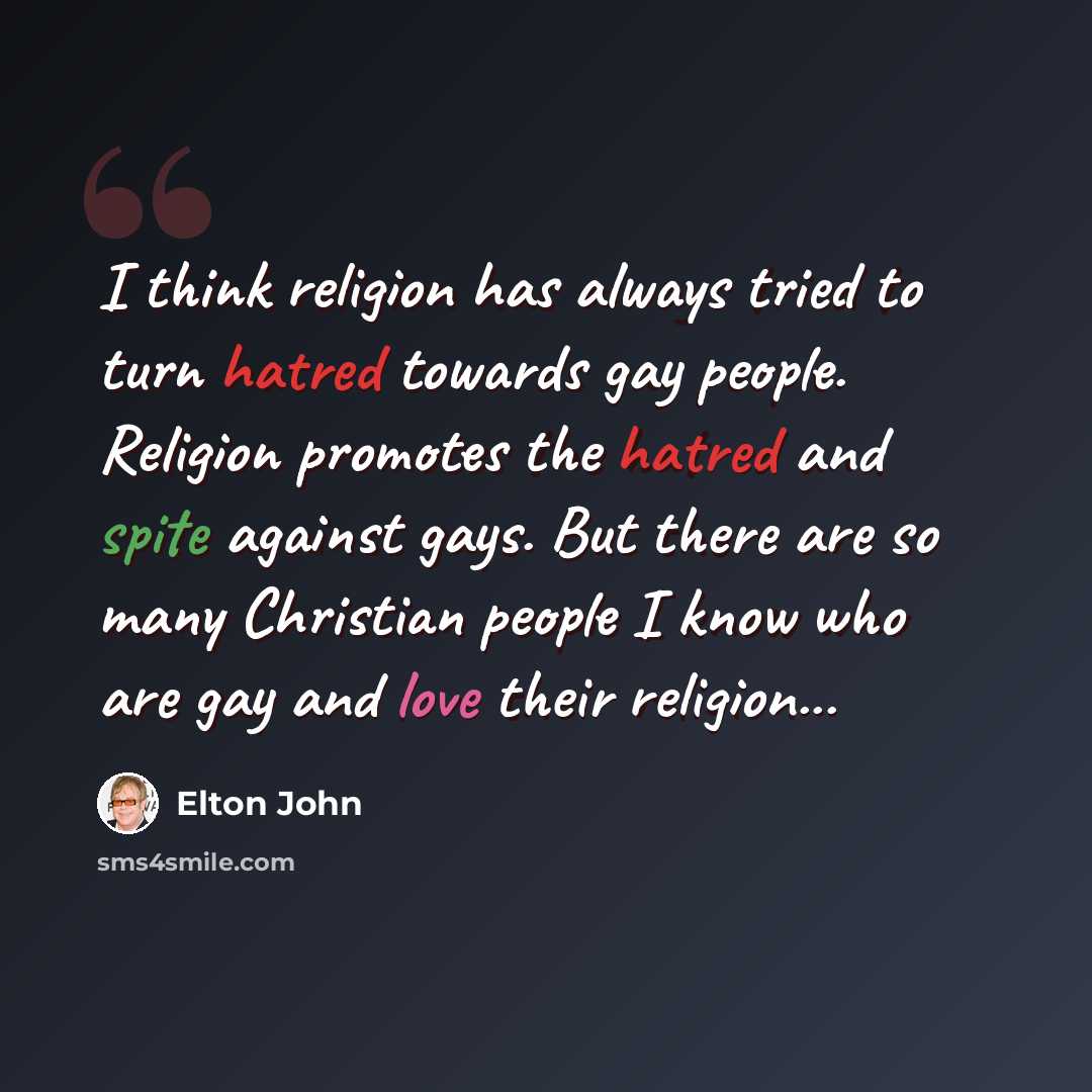 “I think religion has always tried to turn hatred towards gay people. Religion promotes the hatred and spite against gays. But there are so many Christian people I know who are gay and love their religion...” quote by Elton John