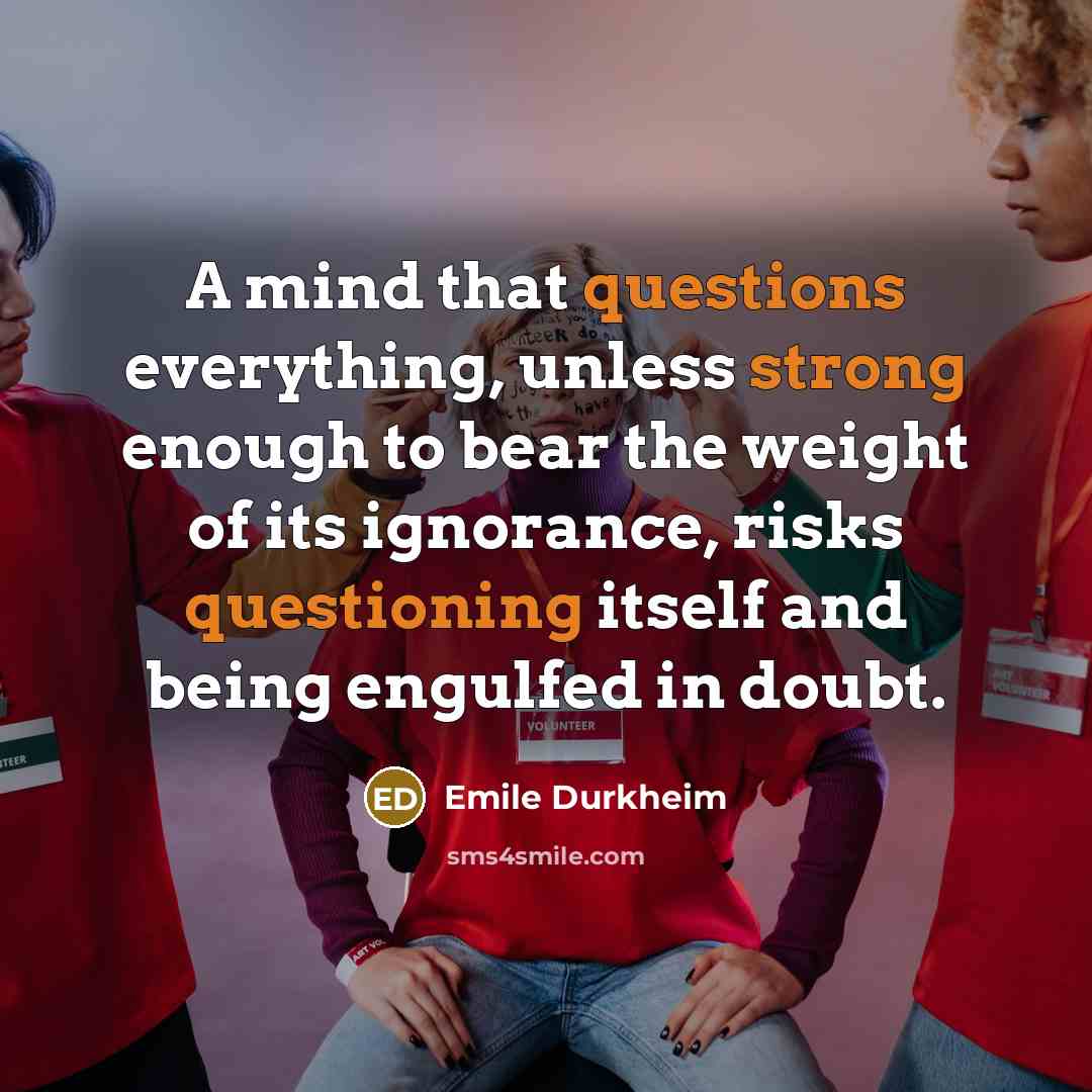 “A mind that questions everything, unless strong enough to bear the weight of its ignorance, risks questioning itself and being engulfed in doubt.” quote by Emile Durkheim