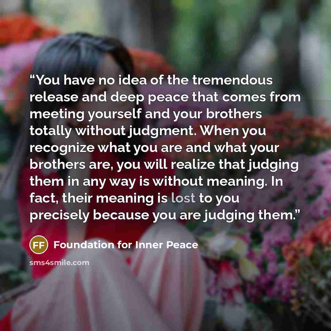 “You have no idea of the tremendous release and deep peace that comes from meeting yourself and your brothers totally without judgment. When you recognize what you are and what your brothers are, you will realize that judging them in any way is without meaning. In fact, their meaning is lost to you…” quote by Foundation for Inner Peace