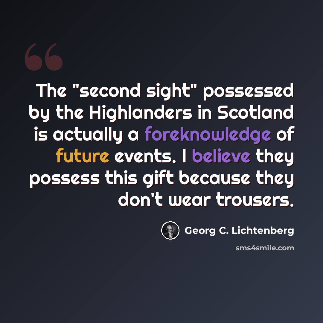 “The "second sight" possessed by the Highlanders in Scotland is actually a foreknowledge of future events. I believe they possess this gift because they don't wear trousers.” quote by Georg C. Lichtenberg
