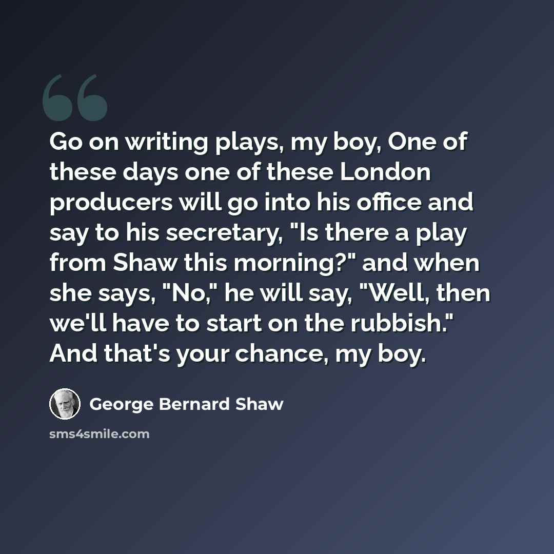 “Go on writing plays, my boy, One of these days one of these London producers will go into his office and say to his secretary, "Is there a play from Shaw this morning?" and when she says, "No," he will say, "Well, then we'll have to start on the rubbish." And that's your chance, my boy.” quote by George Bernard Shaw