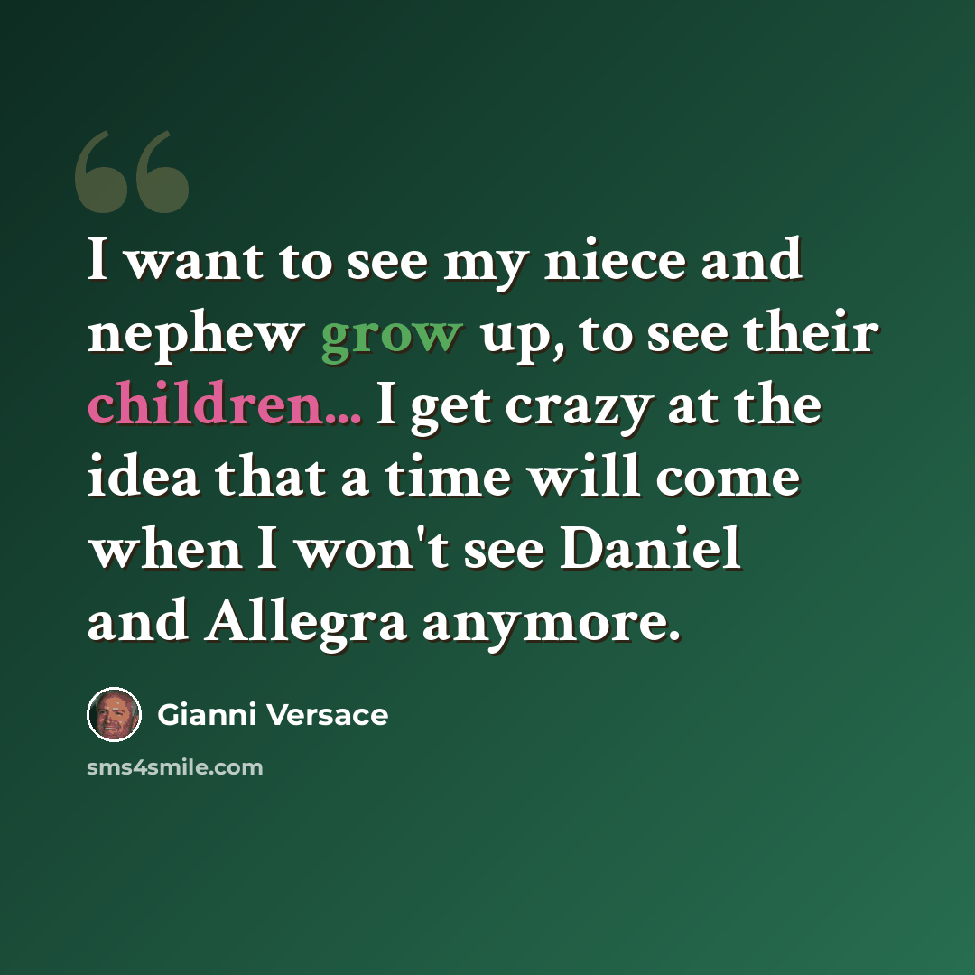 “I want to see my niece and nephew grow up, to see their children... I get crazy at the idea that a time will come when I won't see Daniel and Allegra anymore.” quote by Gianni Versace
