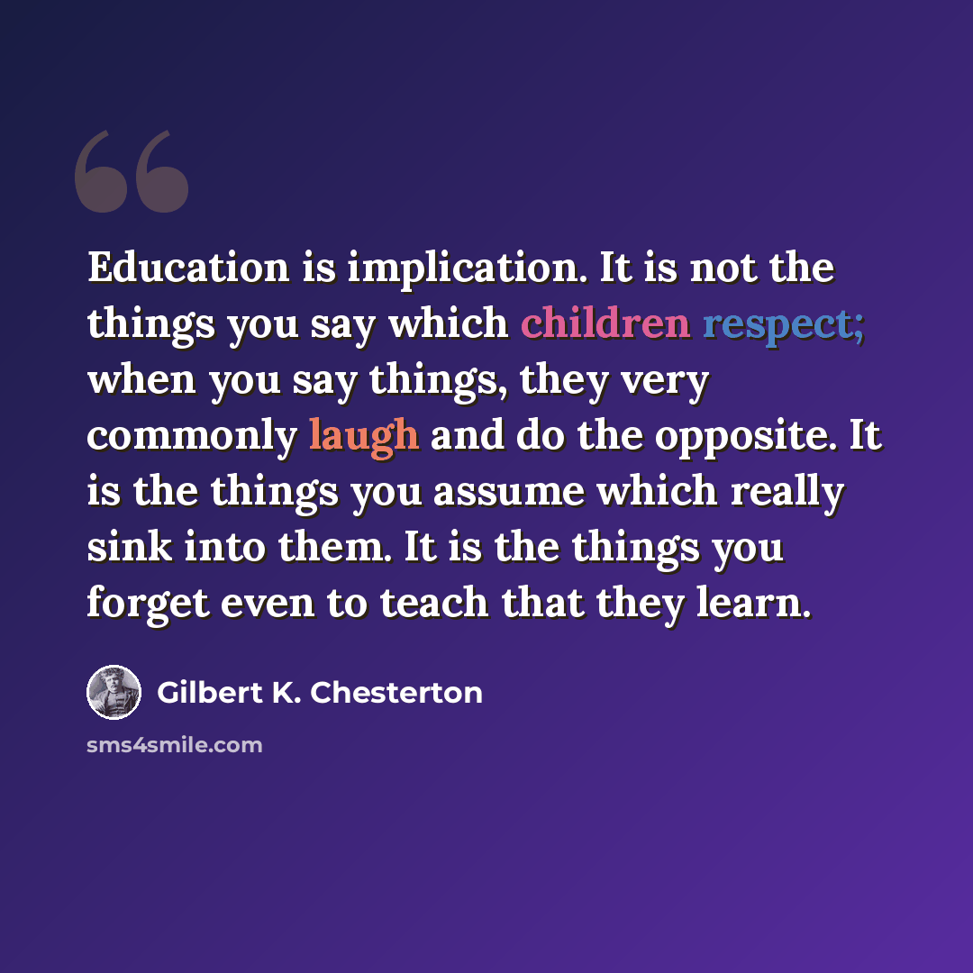 “Education is implication. It is not the things you say which children respect; when you say things, they very commonly laugh and do the opposite. It is the things you assume which really sink into them. It is the things you forget even to teach that they learn.” quote by Gilbert K. Chesterton