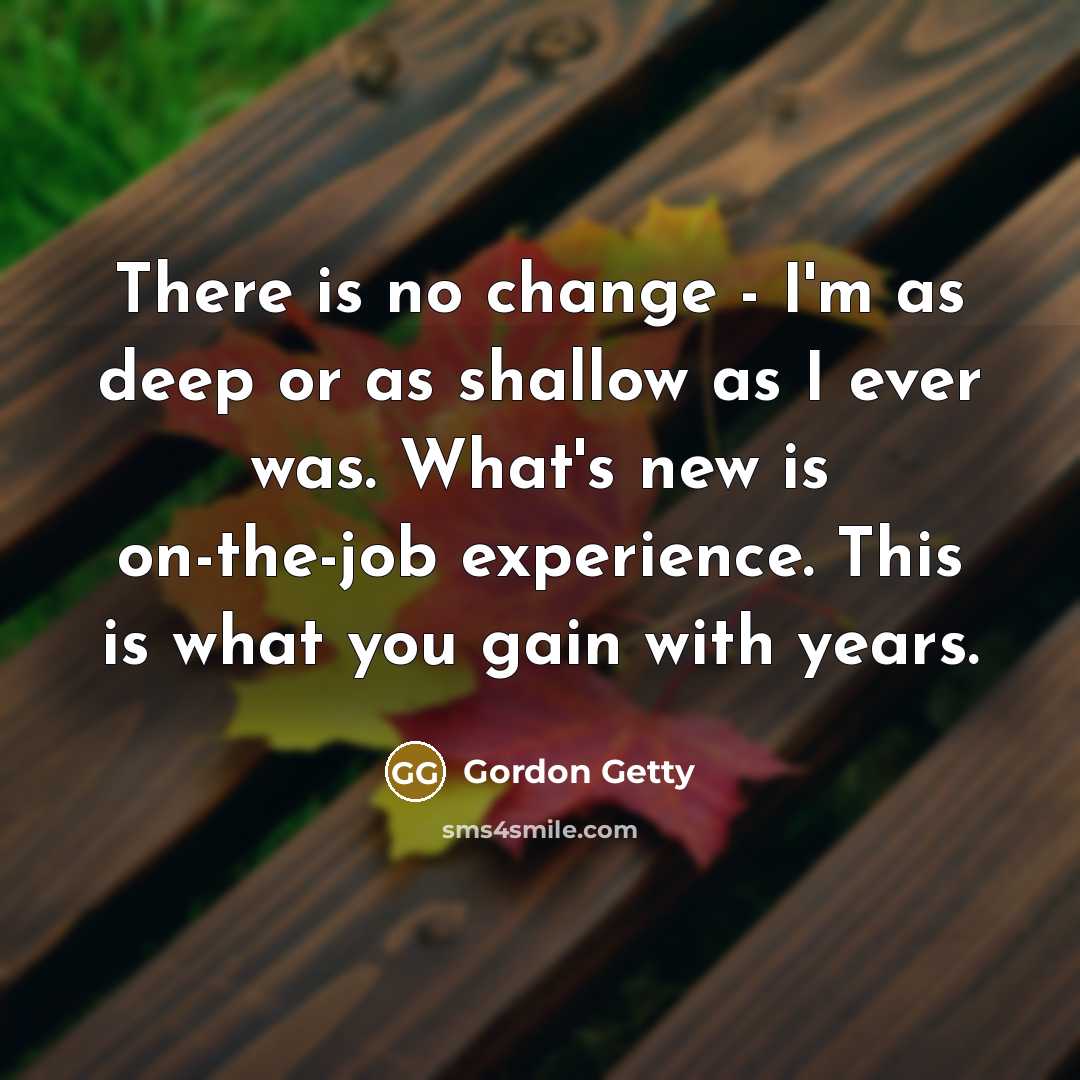 “There is no change - I'm as deep or as shallow as I ever was. What's new is on-the-job experience. This is what you gain with years.” quote by Gordon Getty