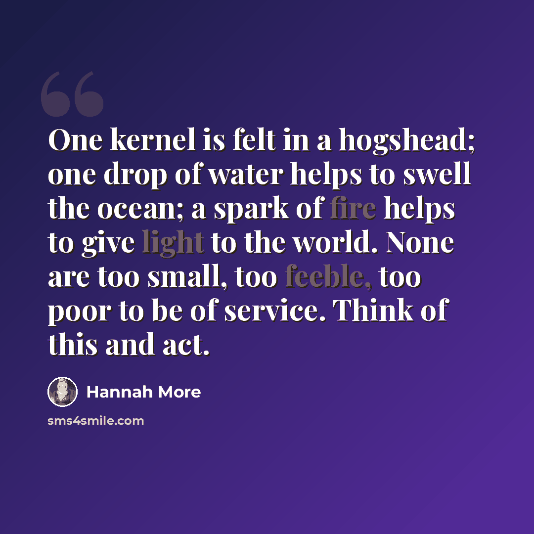 “One kernel is felt in a hogshead; one drop of water helps to swell the ocean; a spark of fire helps to give light to the world. None are too small, too feeble, too poor to be of service. Think of this and act.” quote by Hannah More