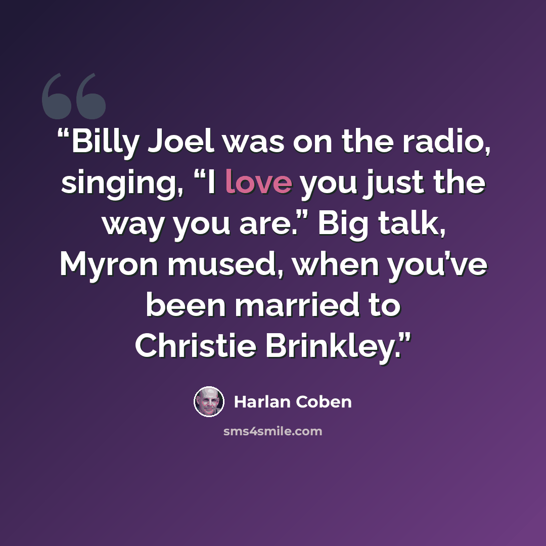 “Billy Joel was on the radio, singing, “I love you just the way you are.” Big talk, Myron mused, when you’ve been married to Christie Brinkley.” quote by Harlan Coben