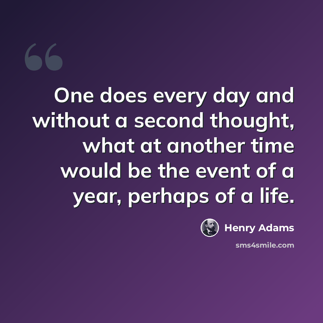 “One does every day and without a second thought, what at another time would be the event of a year, perhaps of a life.” quote by Henry Adams