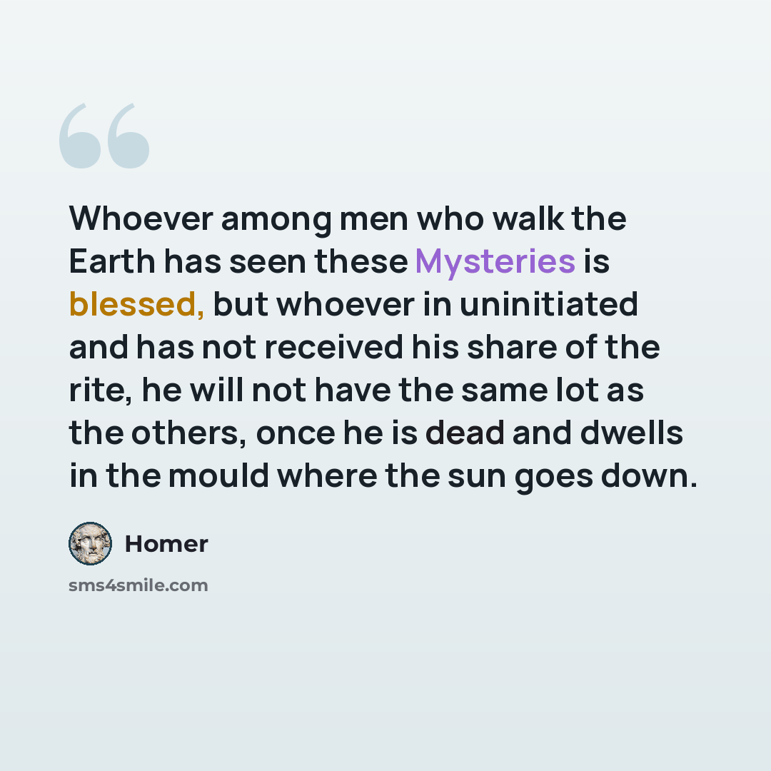 “Whoever among men who walk the Earth has seen these Mysteries is blessed, but whoever in uninitiated and has not received his share of the rite, he will not have the same lot as the others, once he is dead and dwells in the mould where the sun goes down.” quote by Homer
