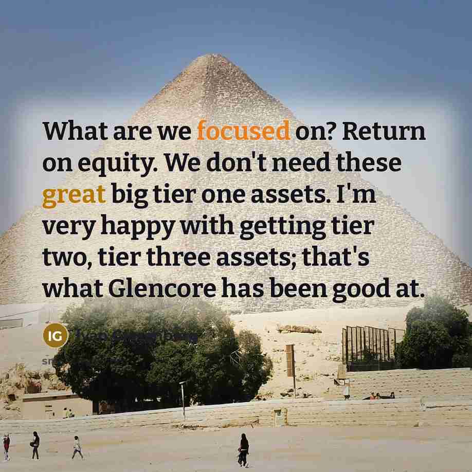 “What are we focused on? Return on equity. We don't need these great big tier one assets. I'm very happy with getting tier two, tier three assets; that's what Glencore has been good at.” quote by Ivan Glasenberg