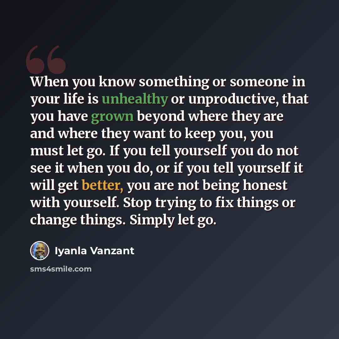 “When you know something or someone in your life is unhealthy or unproductive, that you have grown beyond where they are and where they want to keep you, you must let go. If you tell yourself you do not see it when you do, or if you tell yourself it will get better, you are not being honest with…” quote by Iyanla Vanzant