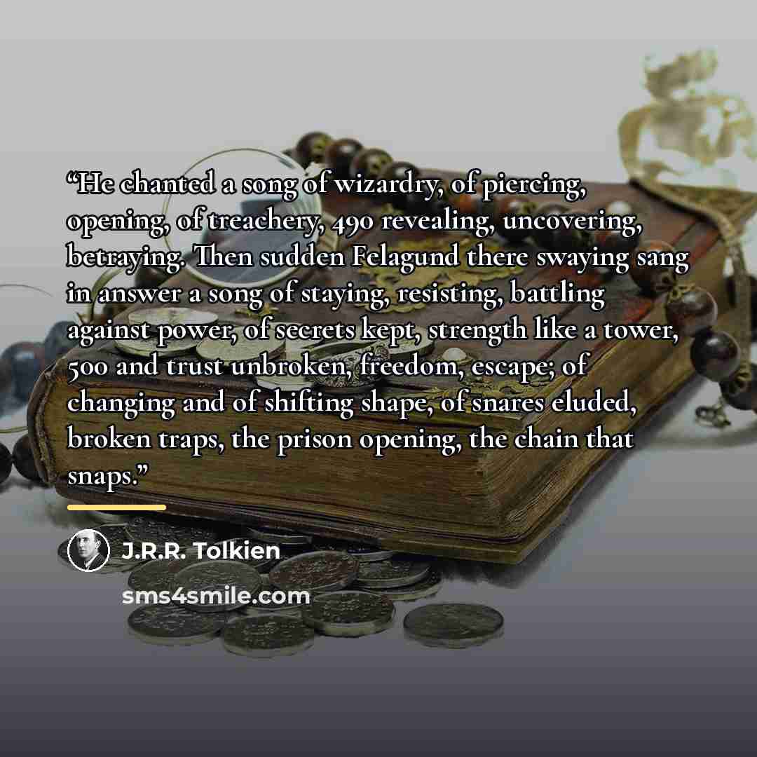 “He chanted a song of wizardry, of piercing, opening, of treachery, 490 revealing, uncovering, betraying. Then sudden Felagund there swaying sang in answer a song of staying, resisting, battling against power, of secrets kept, strength like a tower, 500 and trust unbroken, freedom, escape; of…” quote by J.R.R. Tolkien
