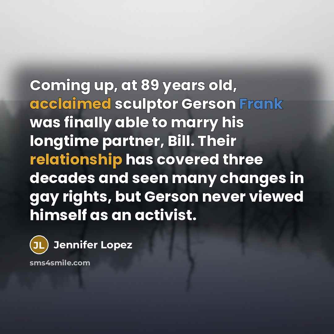 “Coming up, at 89 years old, acclaimed sculptor Gerson Frank was finally able to marry his longtime partner, Bill. Their relationship has covered three decades and seen many changes in gay rights, but Gerson never viewed himself as an activist.” quote by Jennifer Lopez
