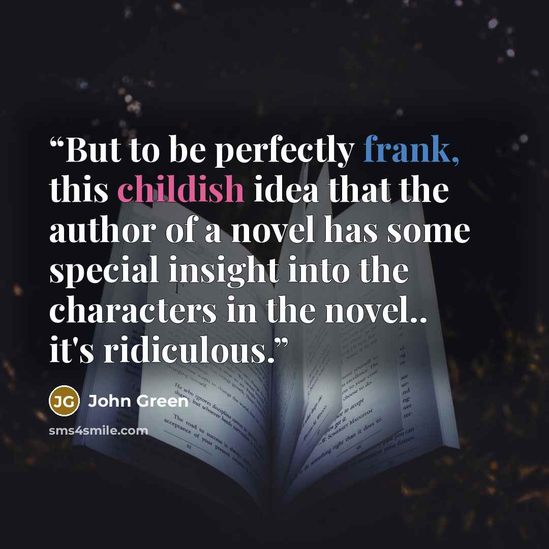“But to be perfectly frank, this childish idea that the author of a novel has some special insight into the characters in the novel.. it's ridiculous.” quote by John Green