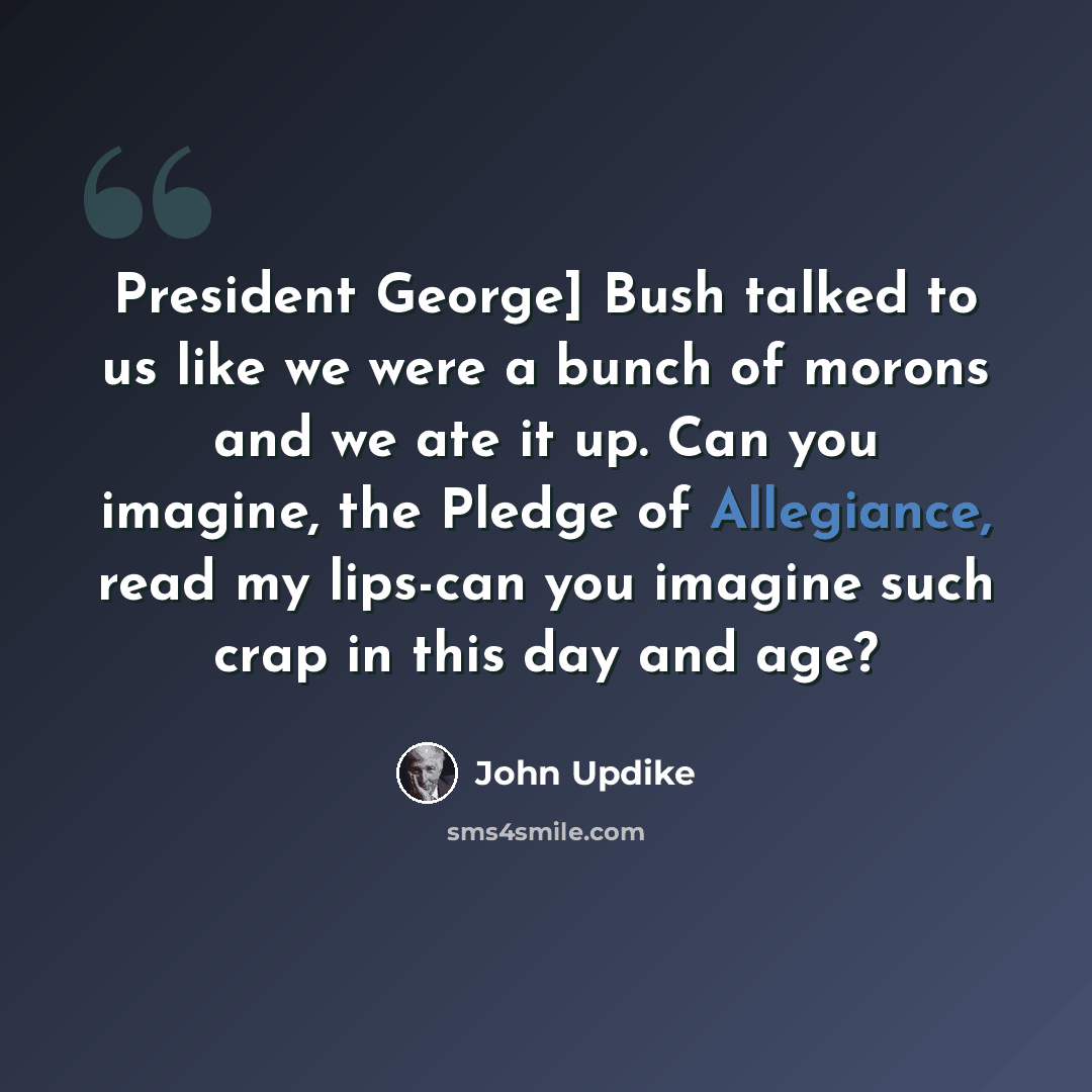 “President George] Bush talked to us like we were a bunch of morons and we ate it up. Can you imagine, the Pledge of Allegiance, read my lips-can you imagine such crap in this day and age?” quote by John Updike