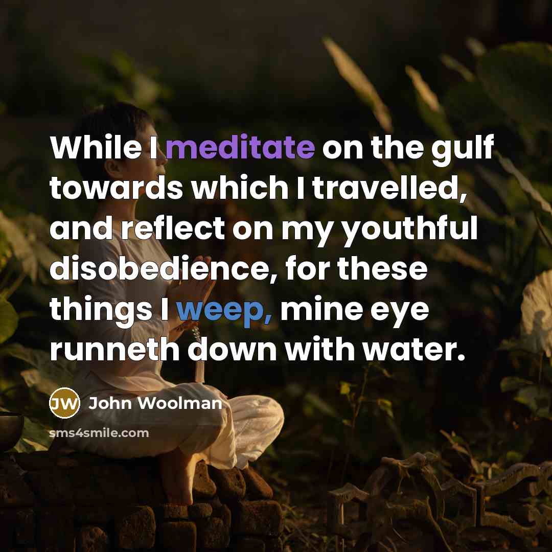 “While I meditate on the gulf towards which I travelled, and reflect on my youthful disobedience, for these things I weep, mine eye runneth down with water.” quote by John Woolman