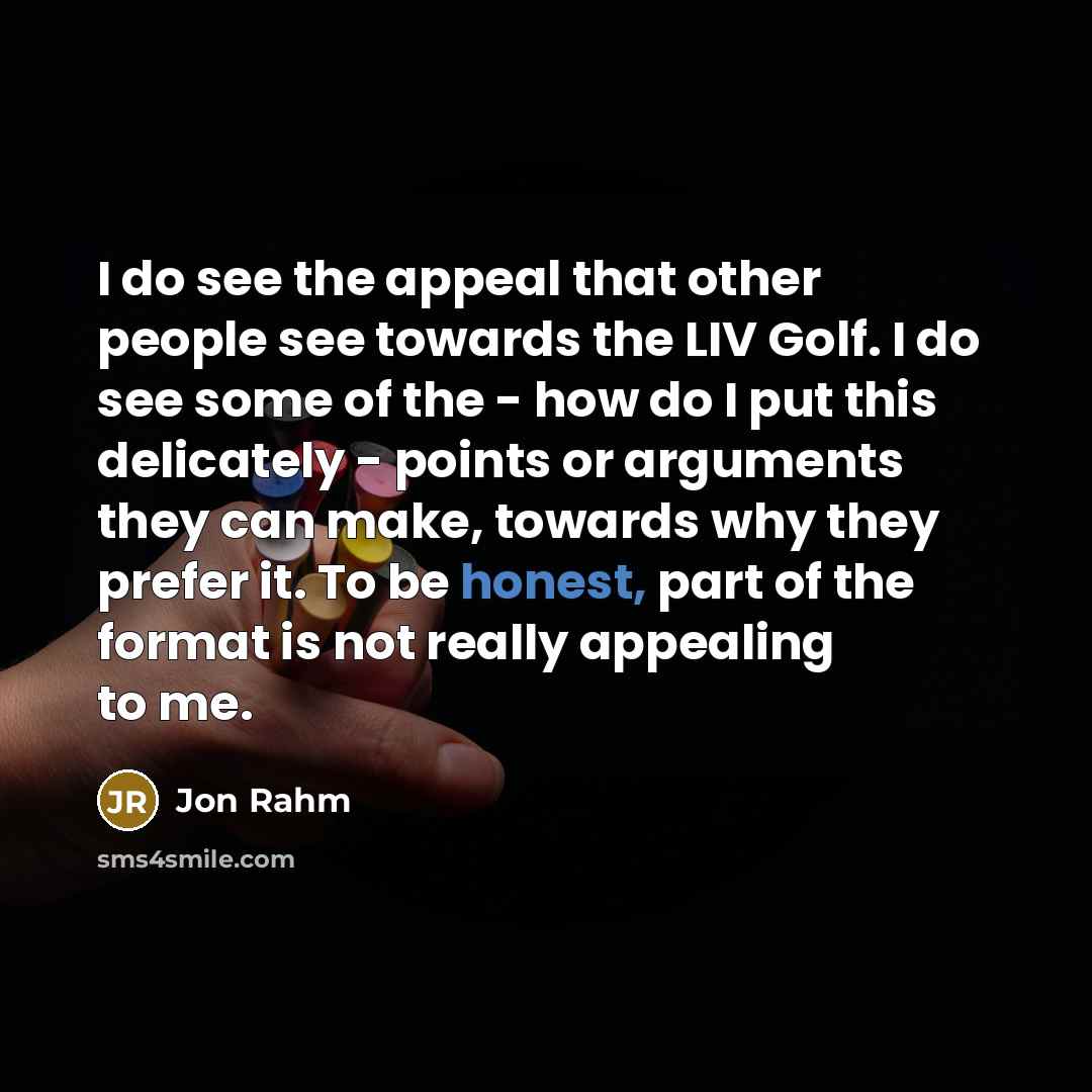 “I do see the appeal that other people see towards the LIV Golf. I do see some of the - how do I put this delicately - points or arguments they can make, towards why they prefer it. To be honest, part of the format is not really appealing to me.” quote by Jon Rahm