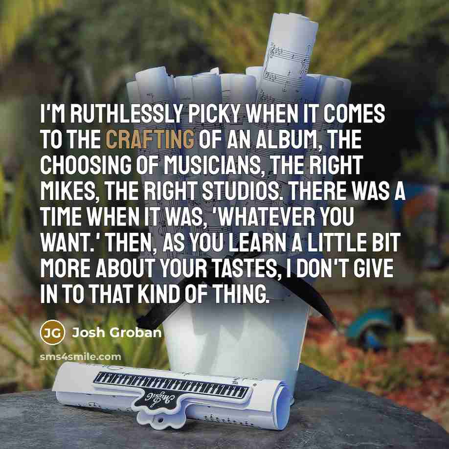 “I'm ruthlessly picky when it comes to the crafting of an album, the choosing of musicians, the right mikes, the right studios. There was a time when it was, 'whatever you want.' Then, as you learn a little bit more about your tastes, I don't give in to that kind of thing.” quote by Josh Groban