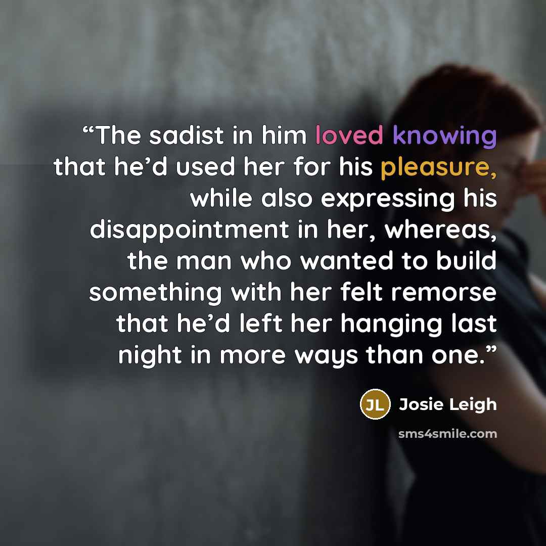 “The sadist in him loved knowing that he’d used her for his pleasure, while also expressing his disappointment in her, whereas, the man who wanted to build something with her felt remorse that he’d left her hanging last night in more ways than one.” quote by Josie Leigh
