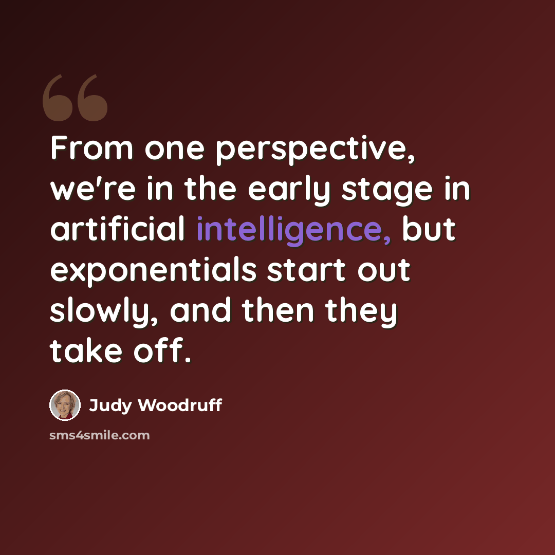 “From one perspective, we're in the early stage in artificial intelligence, but exponentials start out slowly, and then they take off.” quote by Judy Woodruff