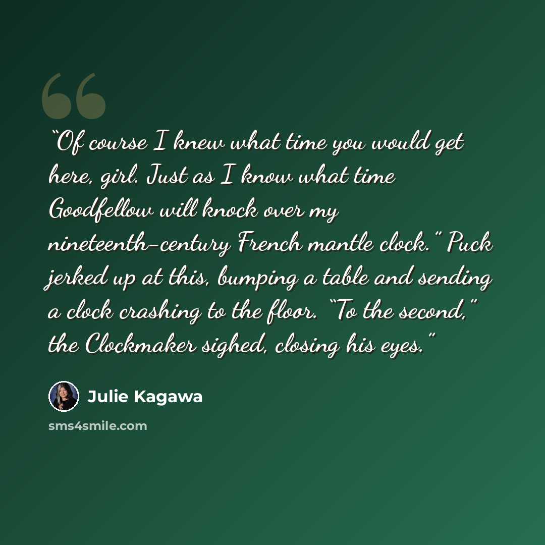 “Of course I knew what time you would get here, girl. Just as I know what time Goodfellow will knock over my nineteenth-century French mantle clock.” Puck jerked up at this, bumping a table and sending a clock crashing to the floor. “To the second,” the Clockmaker sighed, closing his eyes.” quote by Julie Kagawa