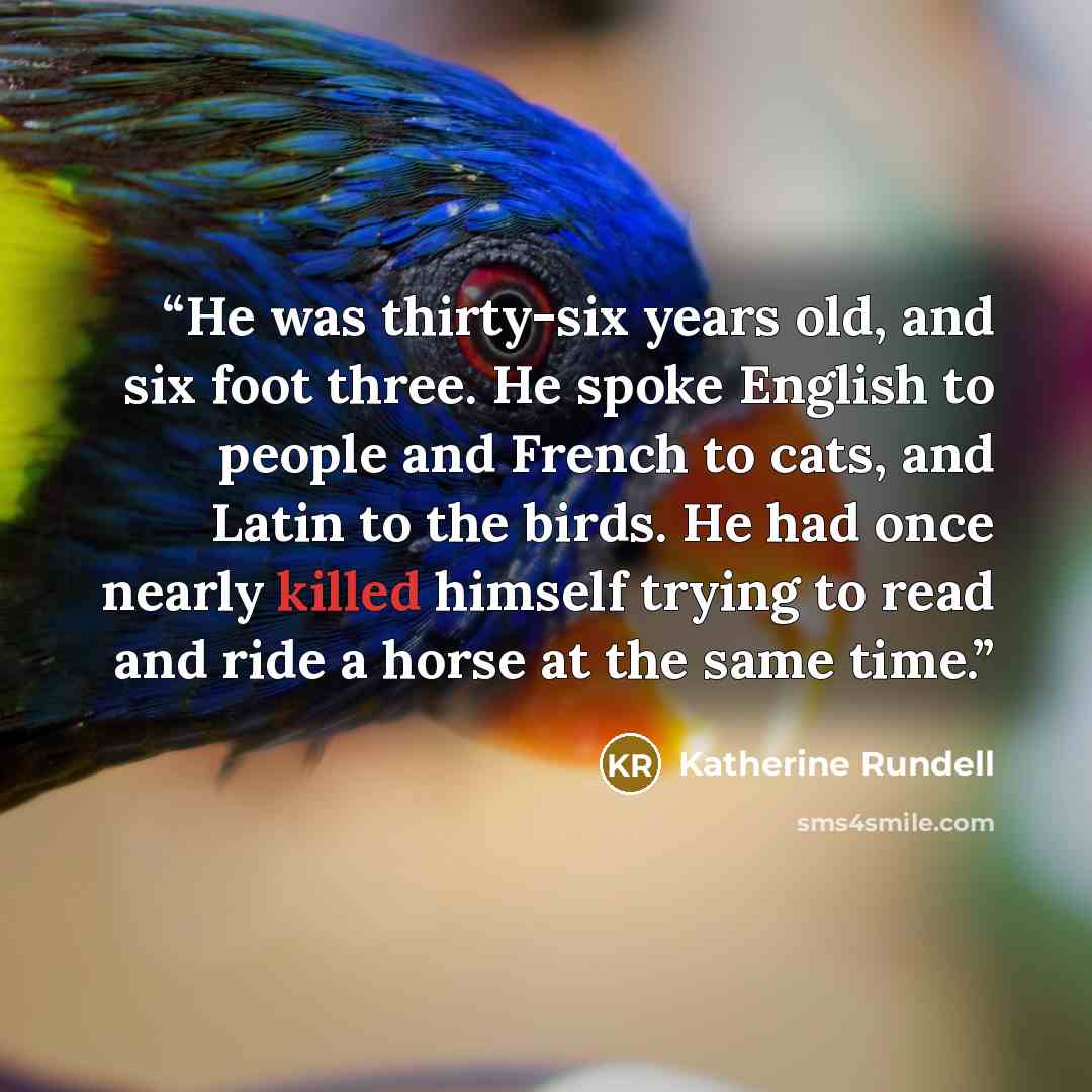 “He was thirty-six years old, and six foot three. He spoke English to people and French to cats, and Latin to the birds. He had once nearly killed himself trying to read and ride a horse at the same time.” quote by Katherine Rundell