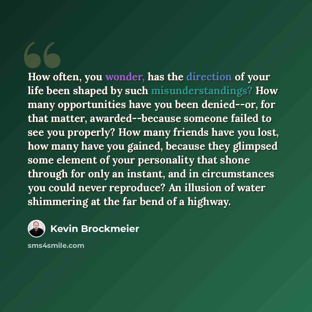 “How often, you wonder, has the direction of your life been shaped by such misunderstandings? How many opportunities have you been denied--or, for that matter, awarded--because someone failed to see you properly? How many friends have you lost, how many have you gained, because they glimpsed some…” quote by Kevin Brockmeier