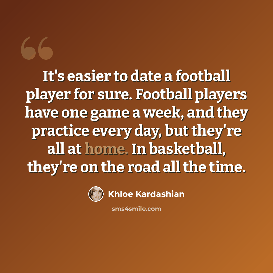 “It's easier to date a football player for sure. Football players have one game a week, and they practice every day, but they're all at home. In basketball, they're on the road all the time.” quote by Khloe Kardashian