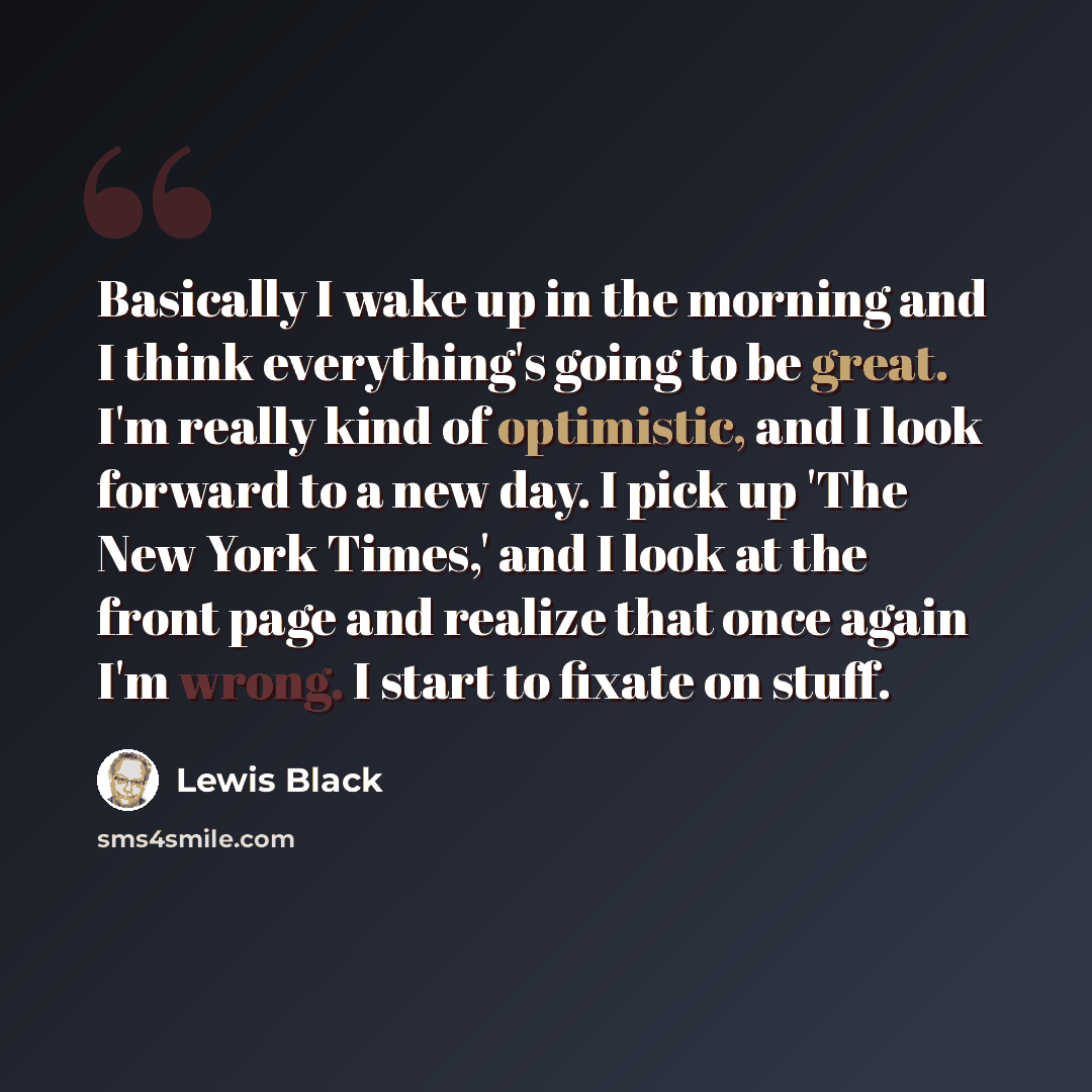 “Basically I wake up in the morning and I think everything's going to be great. I'm really kind of optimistic, and I look forward to a new day. I pick up 'The New York Times,' and I look at the front page and realize that once again I'm wrong. I start to fixate on stuff.” quote by Lewis Black