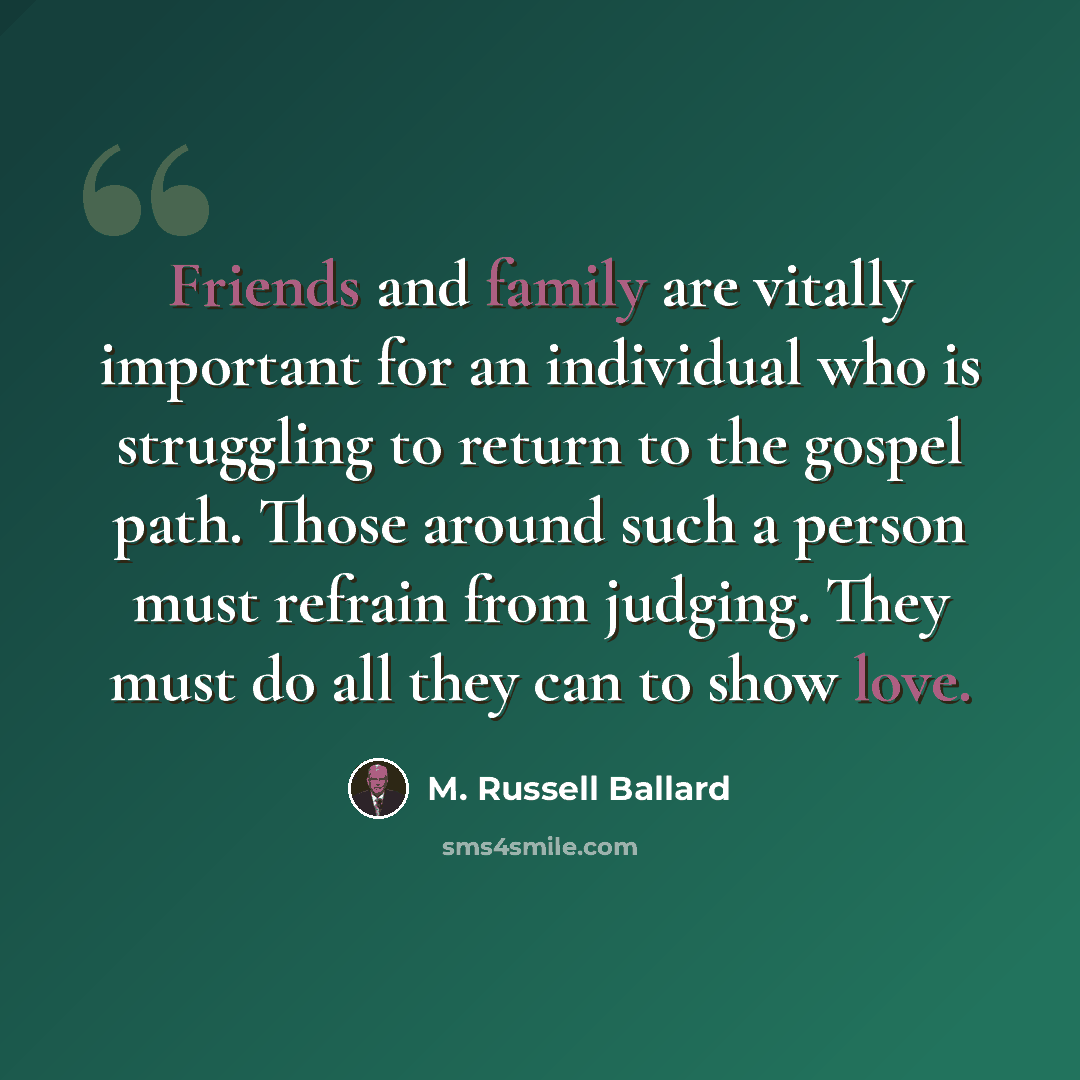 “Friends and family are vitally important for an individual who is struggling to return to the gospel path. Those around such a person must refrain from judging. They must do all they can to show love.” quote by M. Russell Ballard