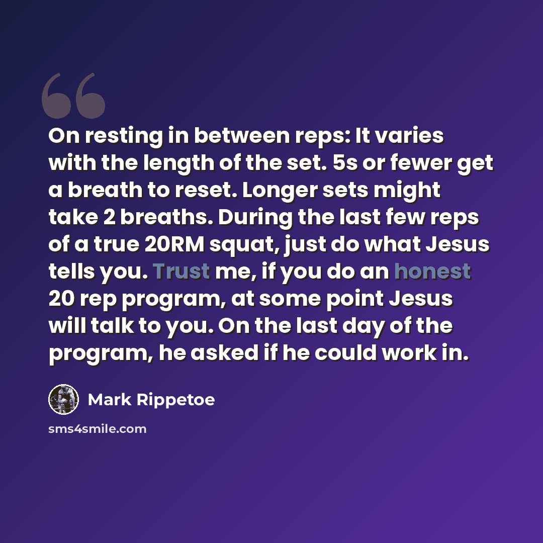 “On resting in between reps: It varies with the length of the set. 5s or fewer get a breath to reset. Longer sets might take 2 breaths. During the last few reps of a true 20RM squat, just do what Jesus tells you. Trust me, if you do an honest 20 rep program, at some point Jesus will talk to you. On…” quote by Mark Rippetoe