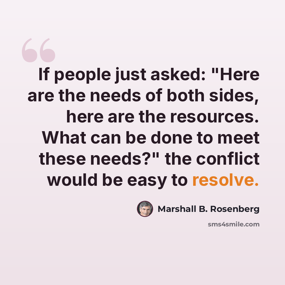 “If people just asked: "Here are the needs of both sides, here are the resources. What can be done to meet these needs?" the conflict would be easy to resolve.” quote by Marshall B. Rosenberg