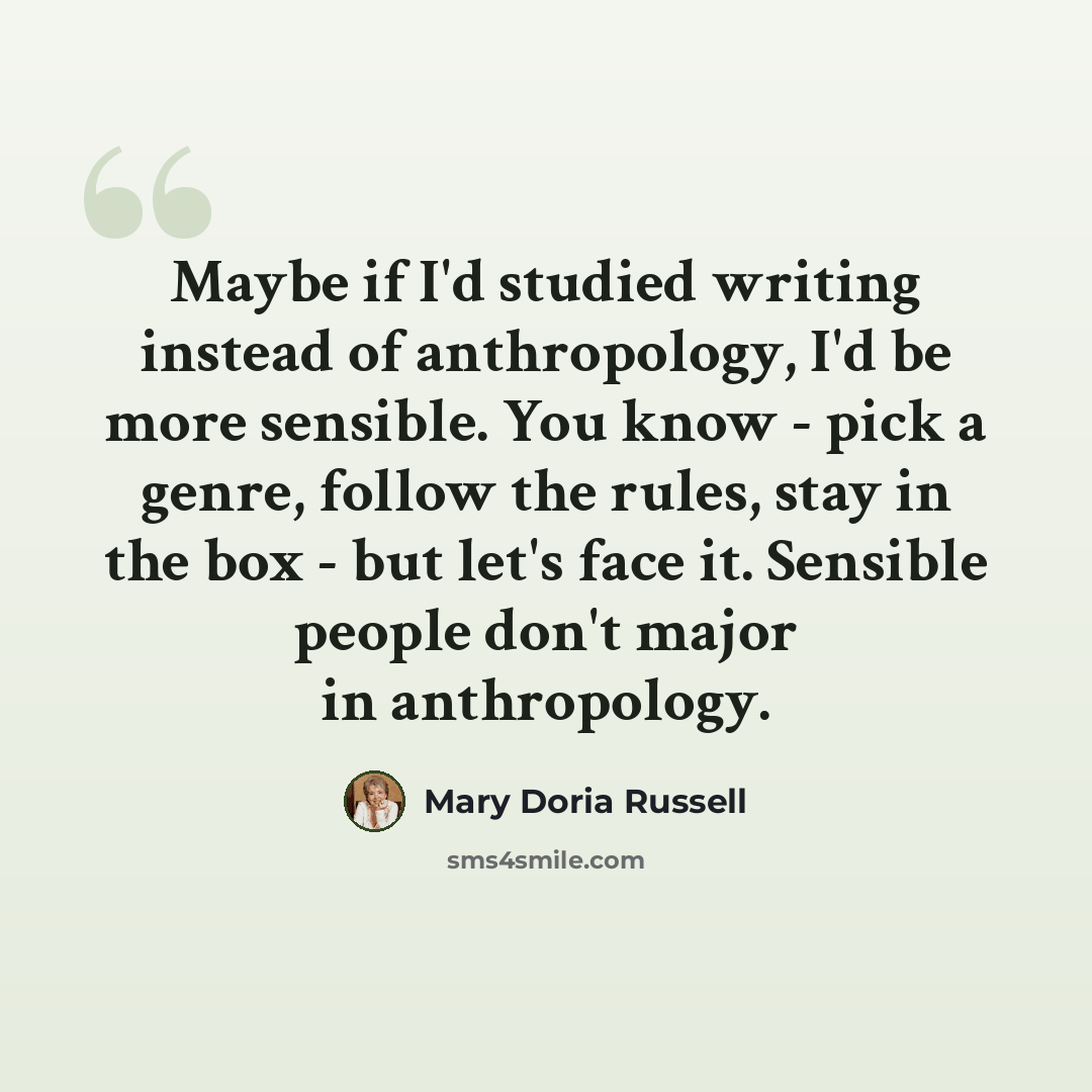 “Maybe if I'd studied writing instead of anthropology, I'd be more sensible. You know - pick a genre, follow the rules, stay in the box - but let's face it. Sensible people don't major in anthropology.” quote by Mary Doria Russell