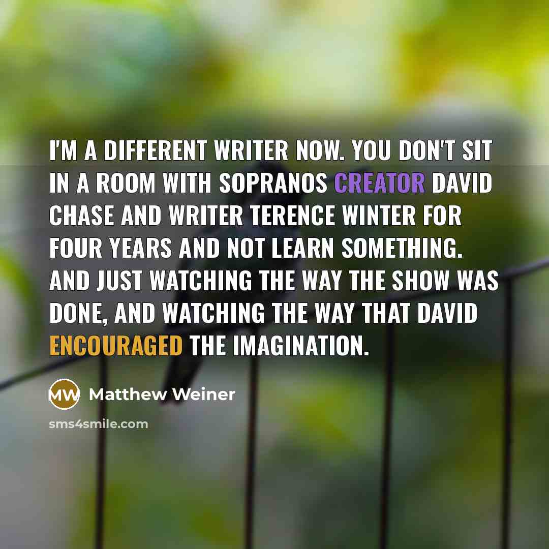 “I'm a different writer now. You don't sit in a room with Sopranos creator David Chase and writer Terence Winter for four years and not learn something. And just watching the way the show was done, and watching the way that David encouraged the imagination.” quote by Matthew Weiner