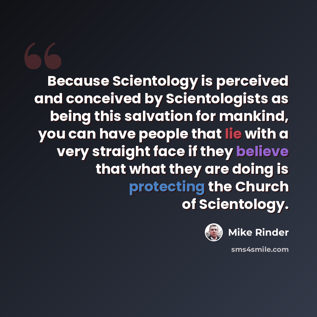 “Because Scientology is perceived and conceived by Scientologists as being this salvation for mankind, you can have people that lie with a very straight face if they believe that what they are doing is protecting the Church of Scientology.” quote by Mike Rinder