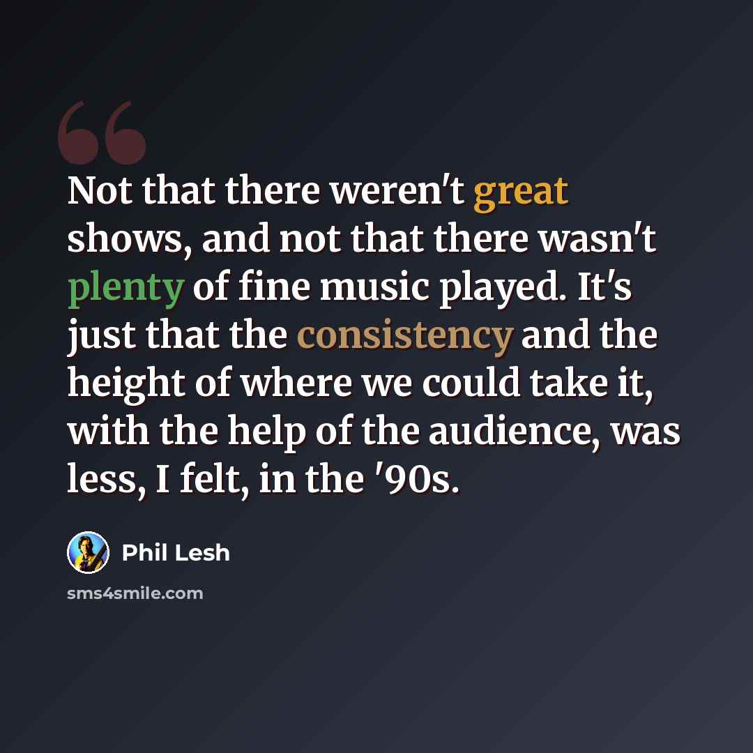 “Not that there weren't great shows, and not that there wasn't plenty of fine music played. It's just that the consistency and the height of where we could take it, with the help of the audience, was less, I felt, in the '90s.” quote by Phil Lesh
