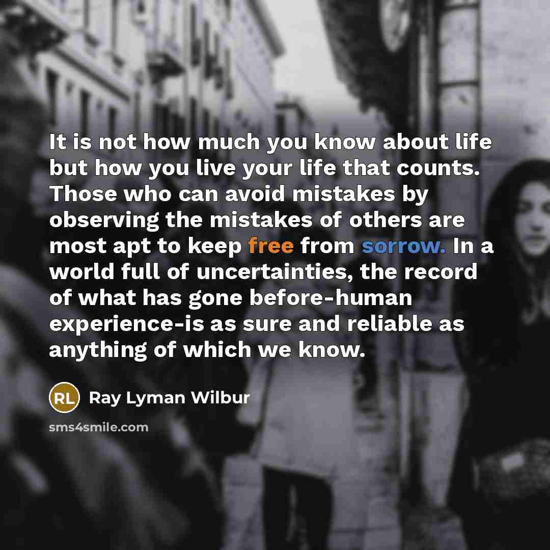 “It is not how much you know about life but how you live your life that counts. Those who can avoid mistakes by observing the mistakes of others are most apt to keep free from sorrow. In a world full of uncertainties, the record of what has gone before-human experience-is as sure and reliable as…” quote by Ray Lyman Wilbur