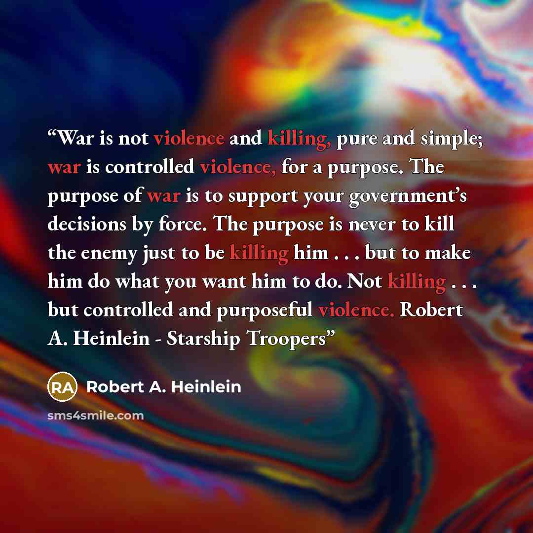 “War is not violence and killing, pure and simple; war is controlled violence, for a purpose. The purpose of war is to support your government’s decisions by force. The purpose is never to kill the enemy just to be killing him . . . but to make him do what you want him to do. Not killing . . . but…” quote by Robert A. Heinlein