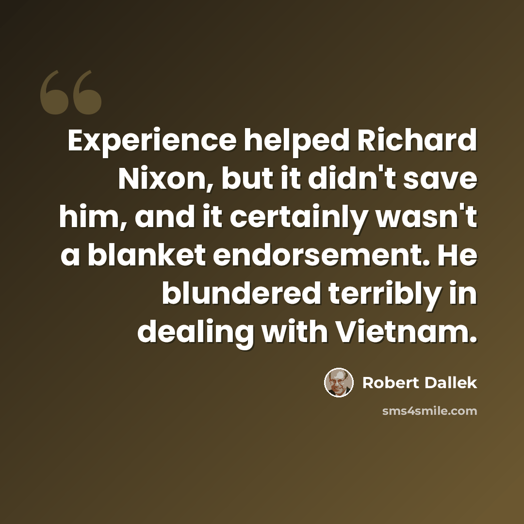 “Experience helped Richard Nixon, but it didn't save him, and it certainly wasn't a blanket endorsement. He blundered terribly in dealing with Vietnam.” quote by Robert Dallek