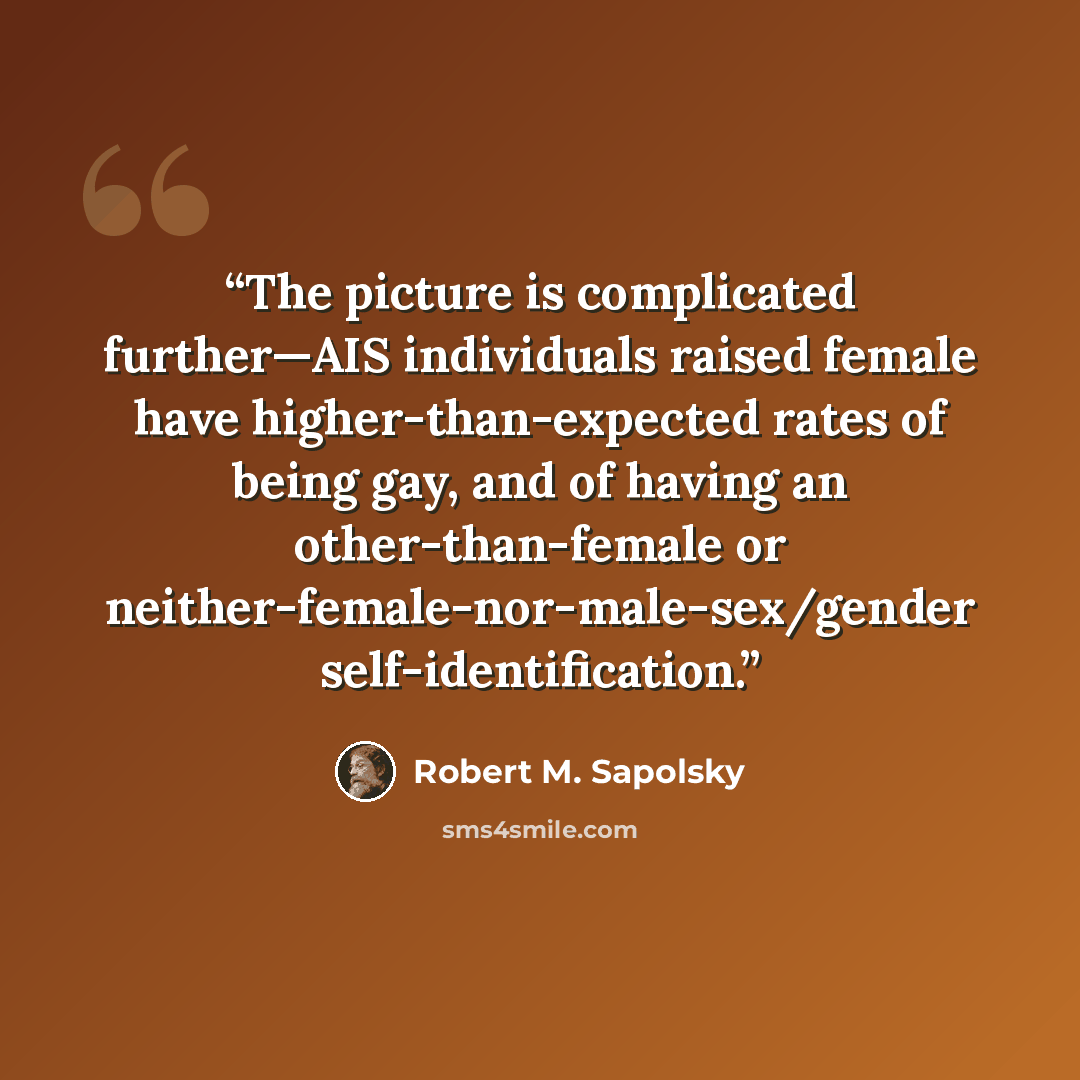 “The picture is complicated further—AIS individuals raised female have higher-than-expected rates of being gay, and of having an other-than-female or neither-female-nor-male-sex/gender self-identification.” quote by Robert M. Sapolsky