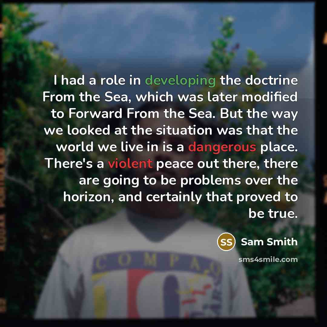 “I had a role in developing the doctrine From the Sea, which was later modified to Forward From the Sea. But the way we looked at the situation was that the world we live in is a dangerous place. There's a violent peace out there, there are going to be problems over the horizon, and certainly that…” quote by Sam Smith
