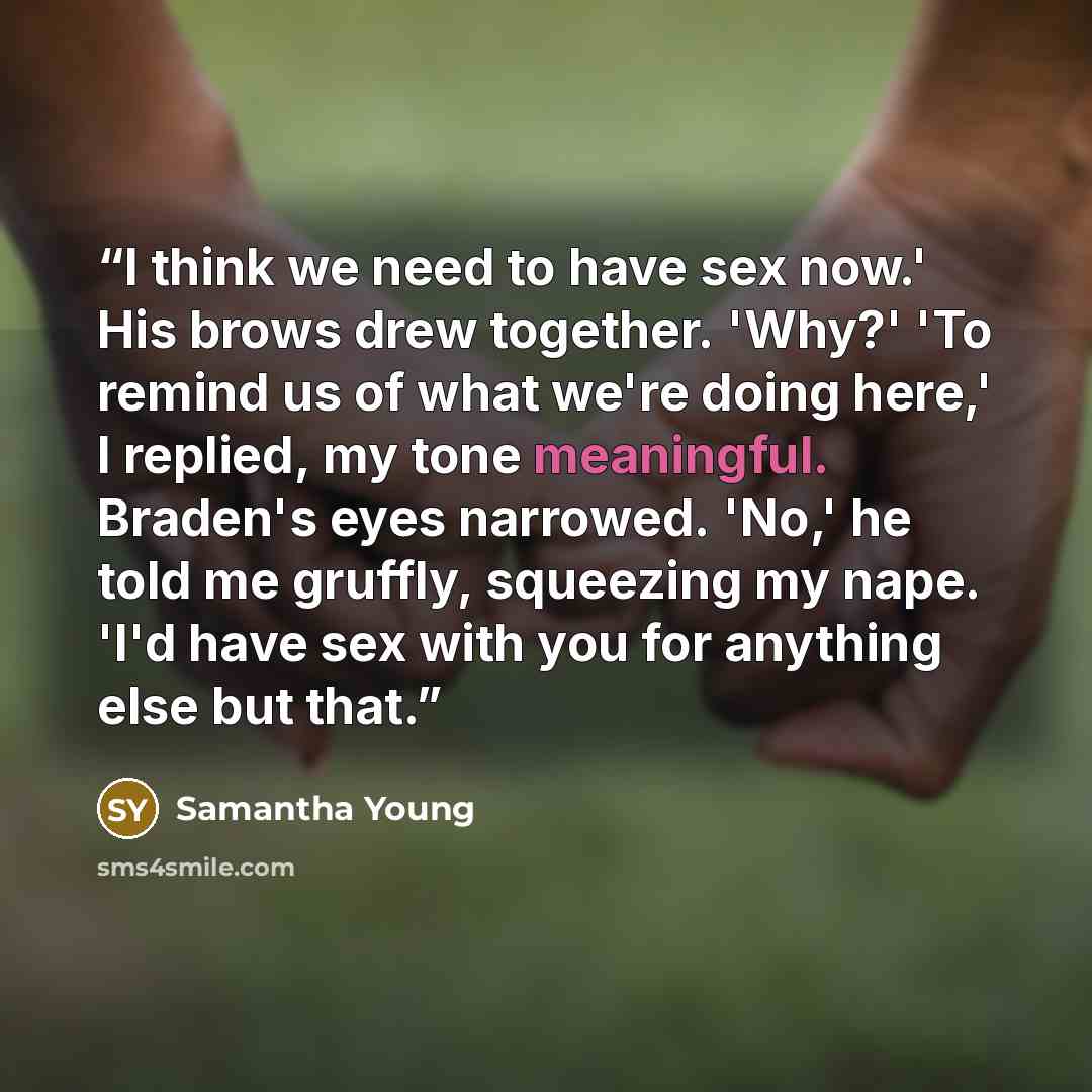 “I think we need to have sex now.' His brows drew together. 'Why?' 'To remind us of what we're doing here,' I replied, my tone meaningful. Braden's eyes narrowed. 'No,' he told me gruffly, squeezing my nape. 'I'd have sex with you for anything else but that.” quote by Samantha Young