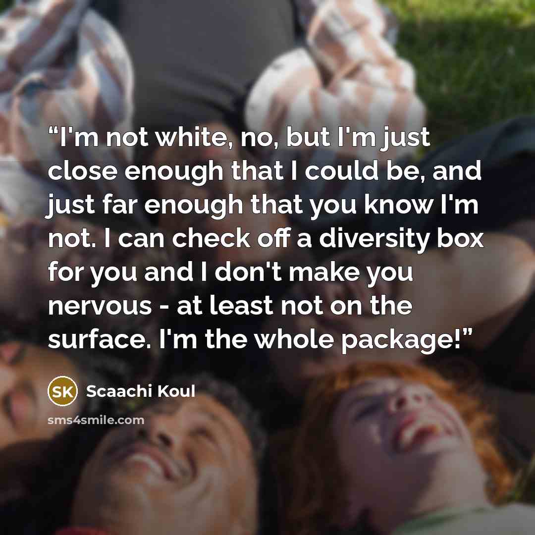 “I'm not white, no, but I'm just close enough that I could be, and just far enough that you know I'm not. I can check off a diversity box for you and I don't make you nervous - at least not on the surface. I'm the whole package!” quote by Scaachi Koul