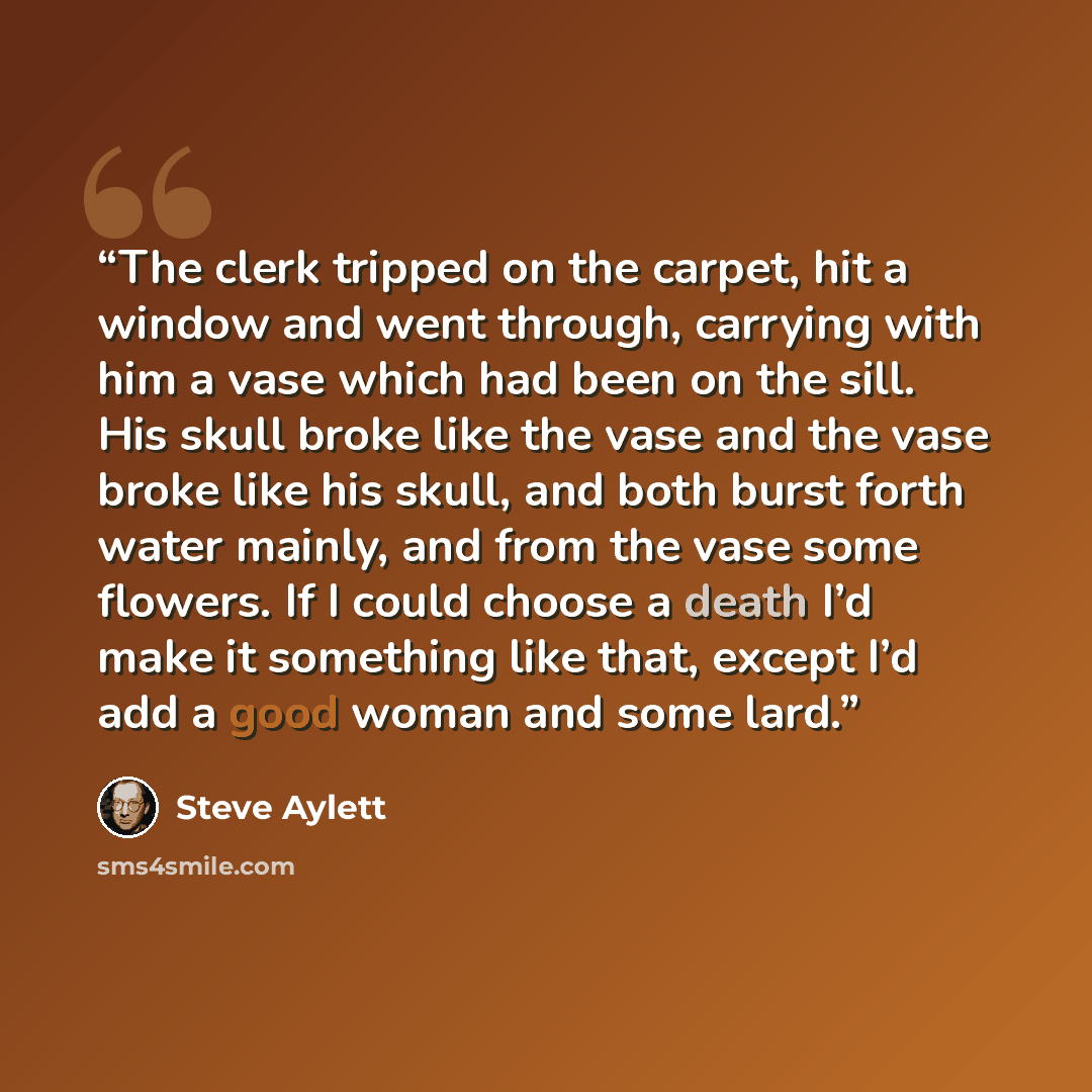 “The clerk tripped on the carpet, hit a window and went through, carrying with him a vase which had been on the sill. His skull broke like the vase and the vase broke like his skull, and both burst forth water mainly, and from the vase some flowers. If I could choose a death I’d make it something…” quote by Steve Aylett