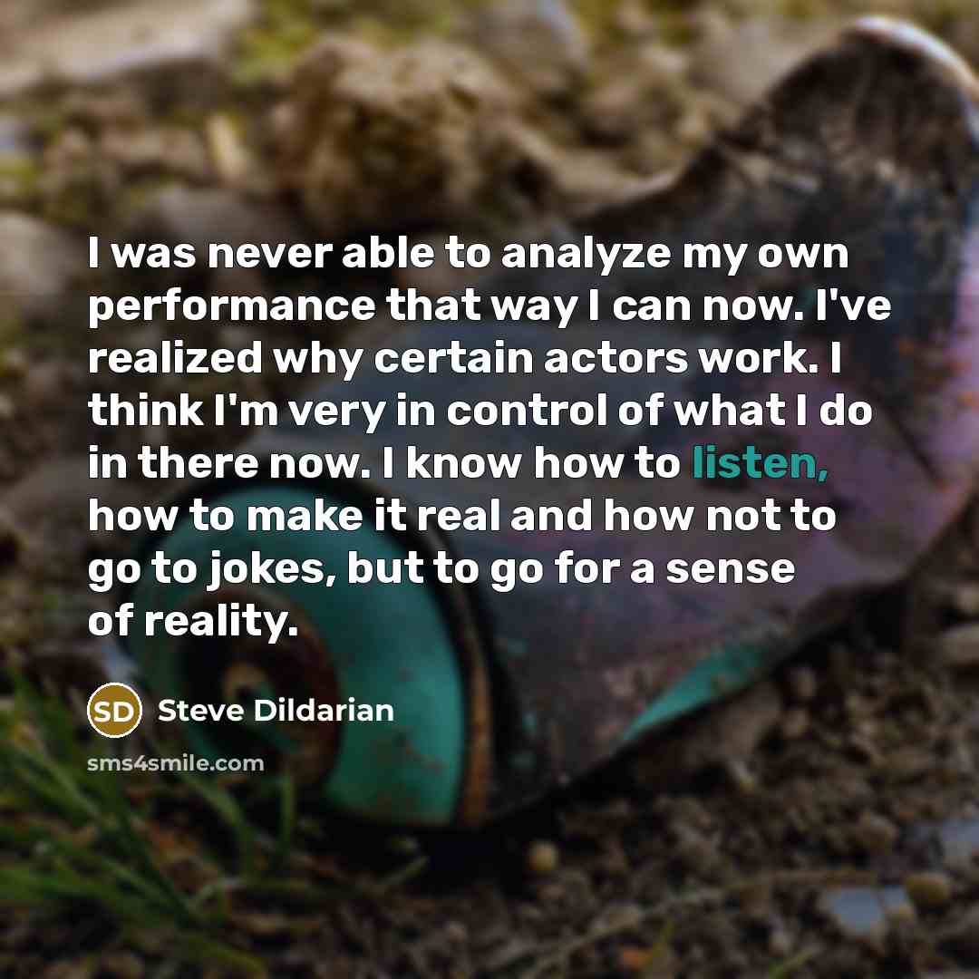 “I was never able to analyze my own performance that way I can now. I've realized why certain actors work. I think I'm very in control of what I do in there now. I know how to listen, how to make it real and how not to go to jokes, but to go for a sense of reality.” quote by Steve Dildarian